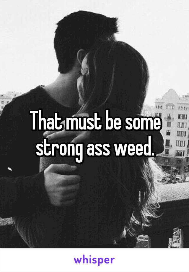 That must be some strong ass weed.