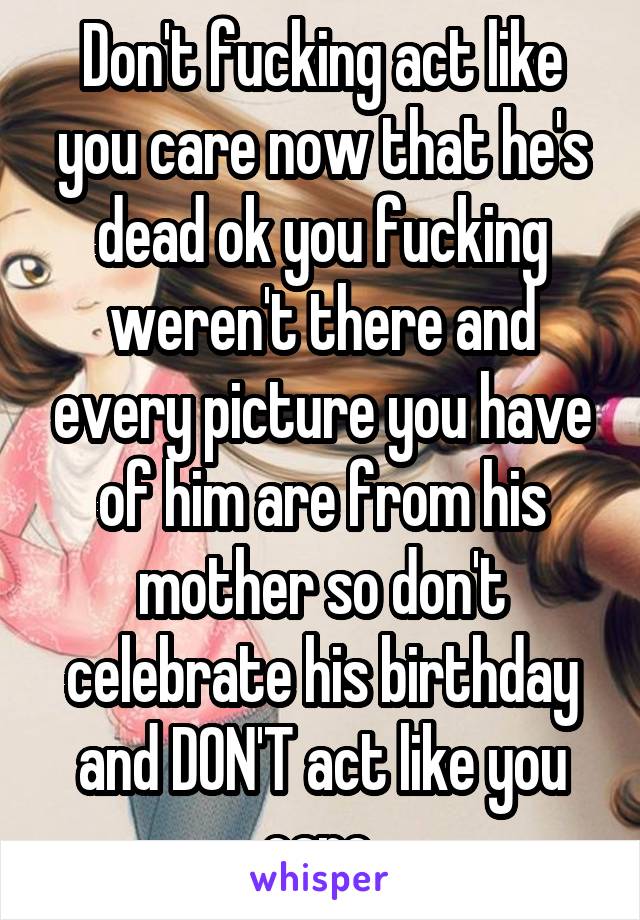 Don't fucking act like you care now that he's dead ok you fucking weren't there and every picture you have of him are from his mother so don't celebrate his birthday and DON'T act like you care 