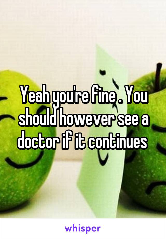 Yeah you're fine . You should however see a doctor if it continues 