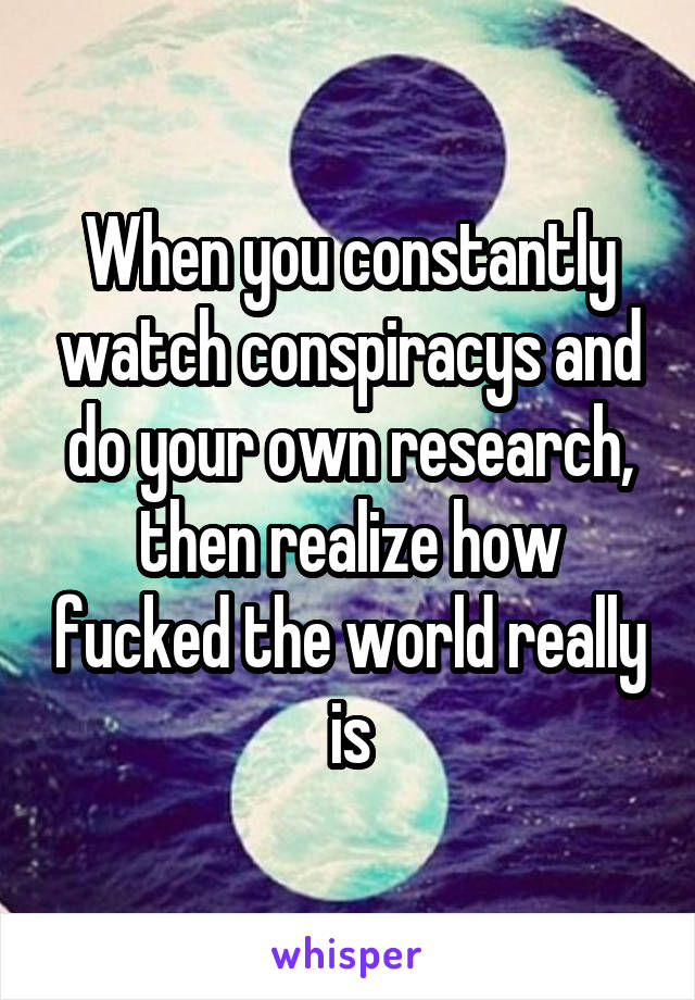 When you constantly watch conspiracys and do your own research, then realize how fucked the world really is