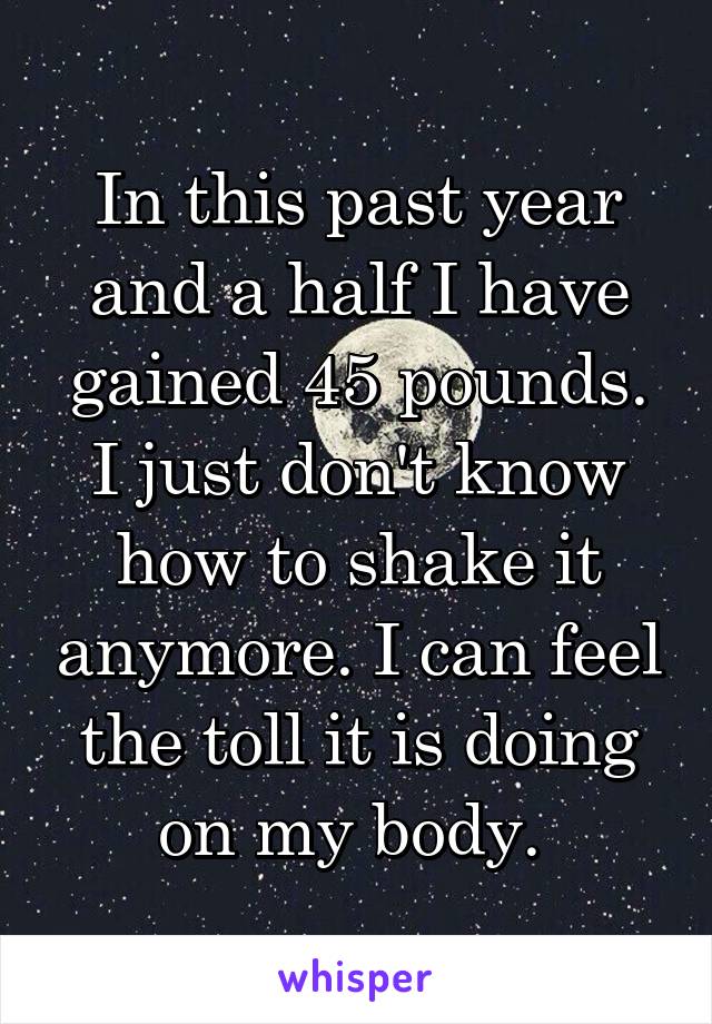 In this past year and a half I have gained 45 pounds. I just don't know how to shake it anymore. I can feel the toll it is doing on my body. 