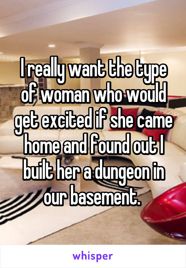 I really want the type of woman who would get excited if she came home and found out I built her a dungeon in our basement. 