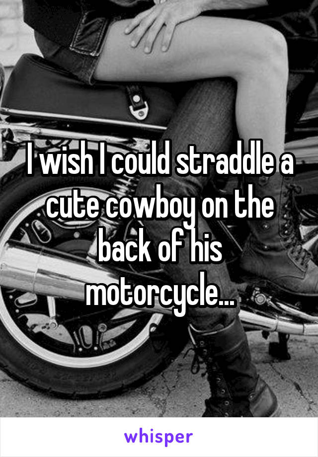 I wish I could straddle a cute cowboy on the back of his motorcycle...