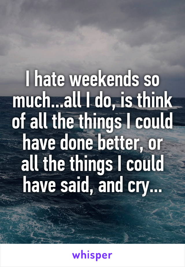 I hate weekends so much...all I do, is think of all the things I could have done better, or all the things I could have said, and cry...