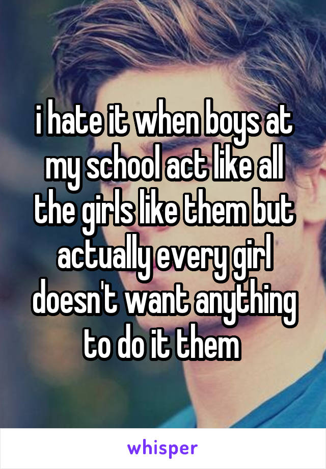 i hate it when boys at my school act like all the girls like them but actually every girl doesn't want anything to do it them 