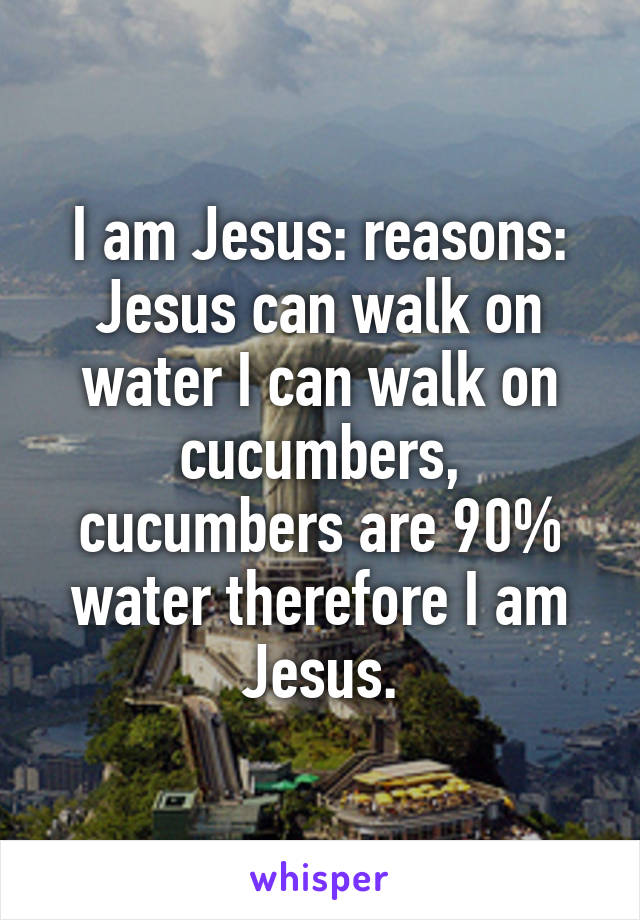 I am Jesus: reasons: Jesus can walk on water I can walk on cucumbers, cucumbers are 90% water therefore I am Jesus.