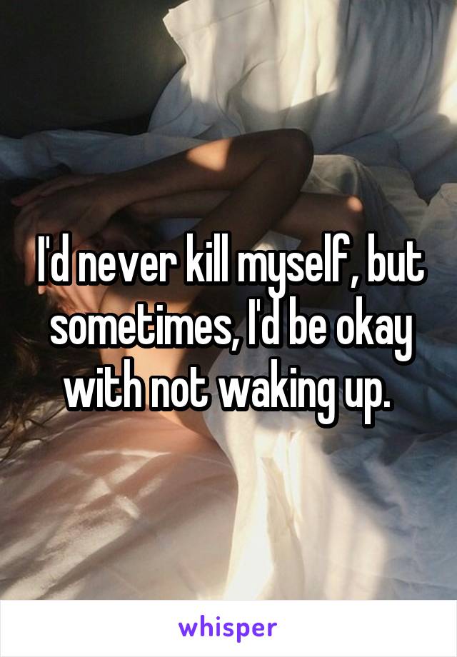 I'd never kill myself, but sometimes, I'd be okay with not waking up. 