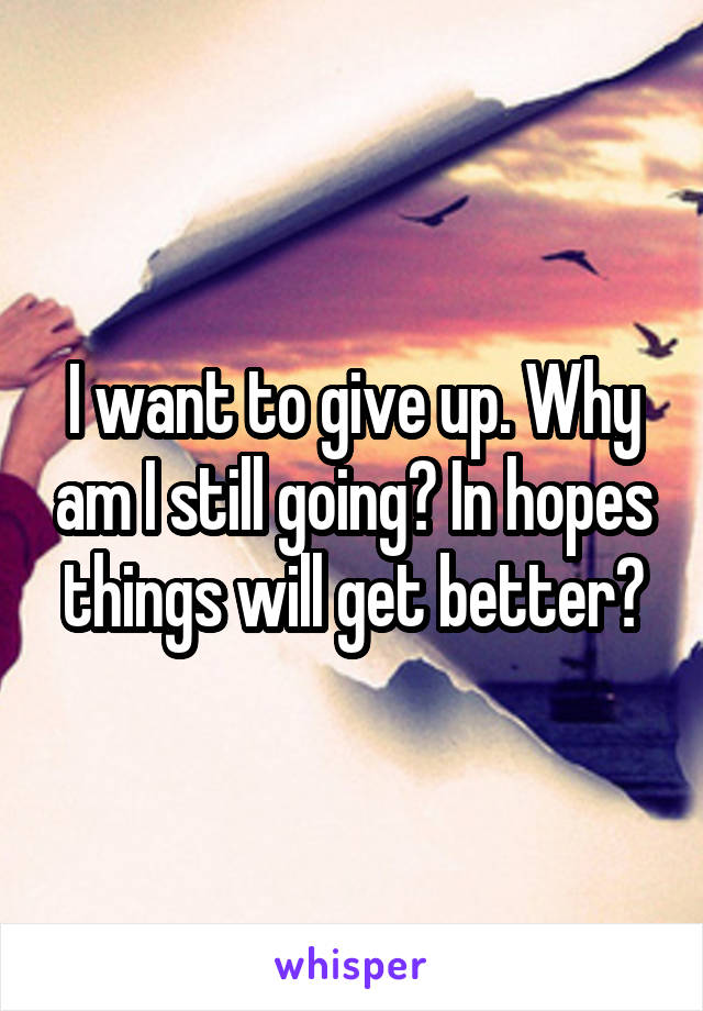 I want to give up. Why am I still going? In hopes things will get better?