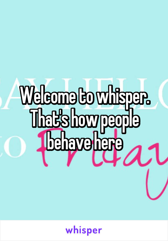 Welcome to whisper. That's how people behave here