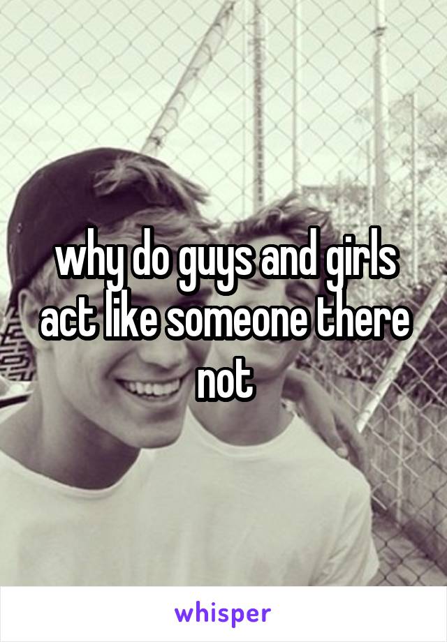 why do guys and girls act like someone there not