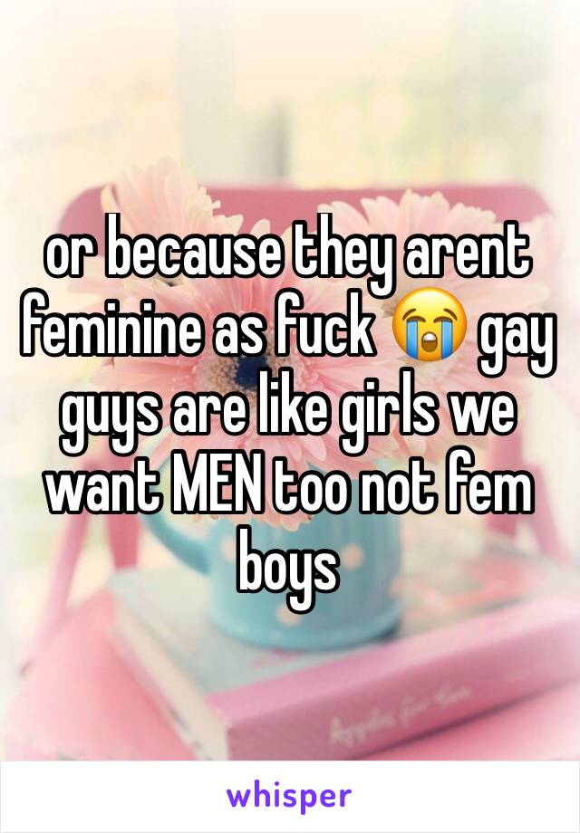 or because they arent feminine as fuck 😭 gay guys are like girls we want MEN too not fem boys