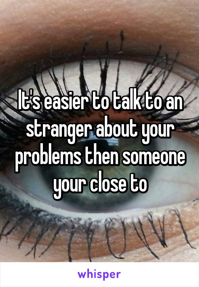 It's easier to talk to an stranger about your problems then someone your close to