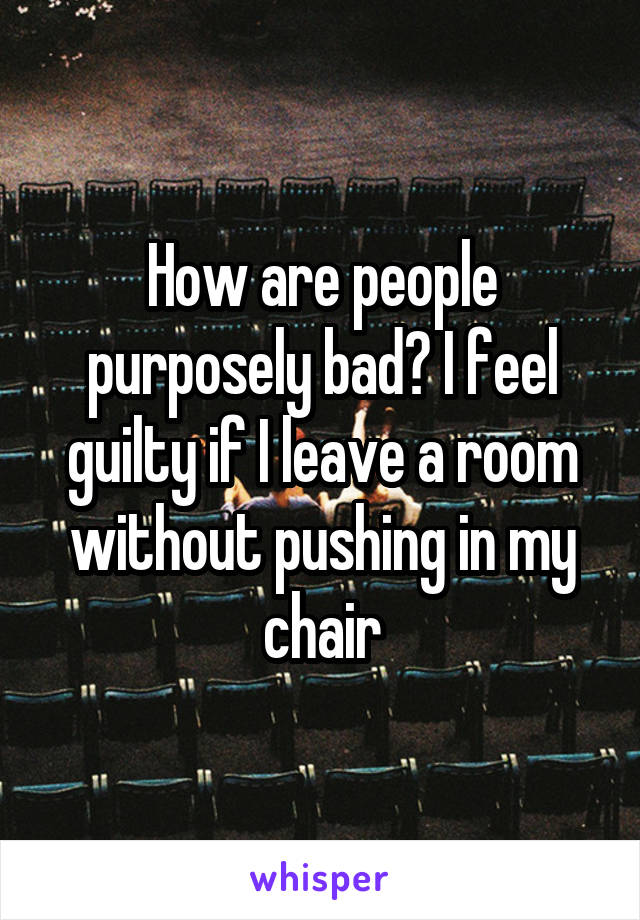 How are people purposely bad? I feel guilty if I leave a room without pushing in my chair