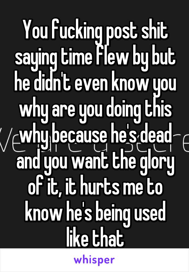 You fucking post shit saying time flew by but he didn't even know you why are you doing this why because he's dead and you want the glory of it, it hurts me to know he's being used like that