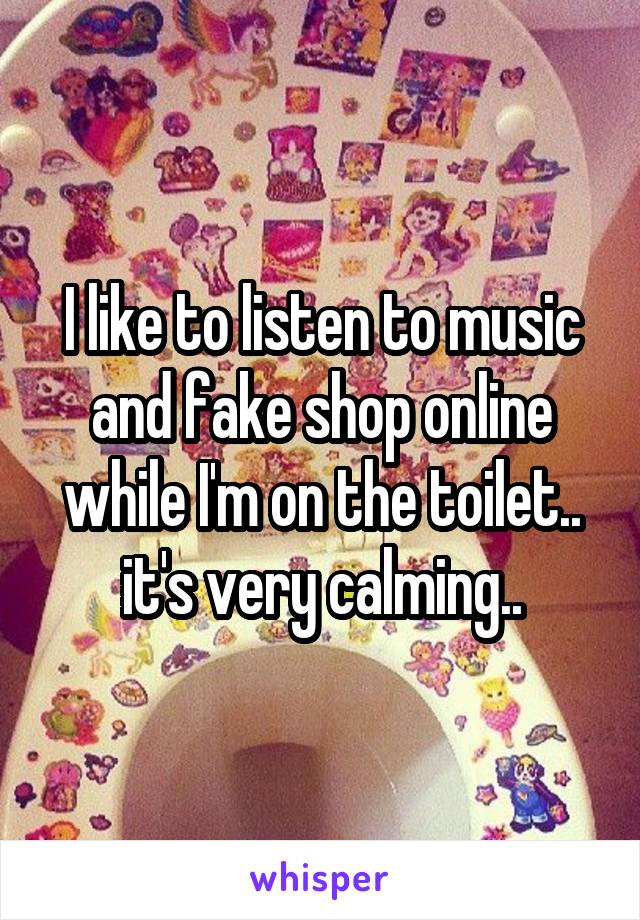 I like to listen to music and fake shop online while I'm on the toilet.. it's very calming..