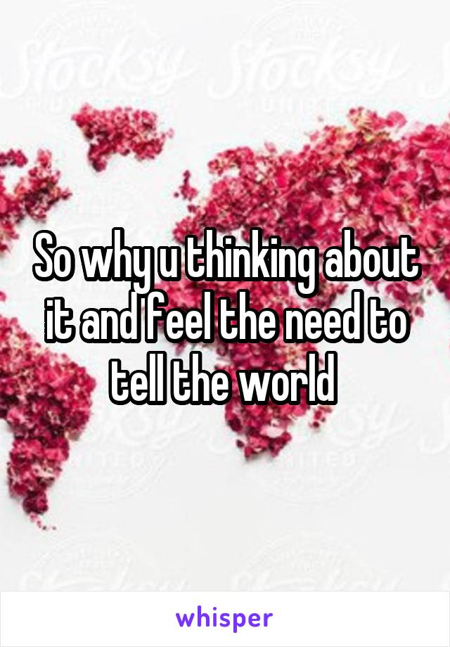 So why u thinking about it and feel the need to tell the world 