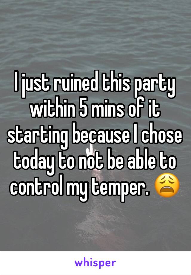 I just ruined this party within 5 mins of it starting because I chose today to not be able to control my temper. 😩 