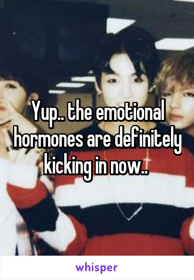 Yup.. the emotional hormones are definitely kicking in now.. 