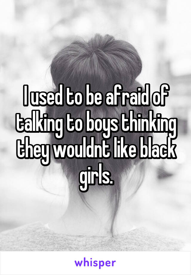 I used to be afraid of talking to boys thinking they wouldnt like black girls.