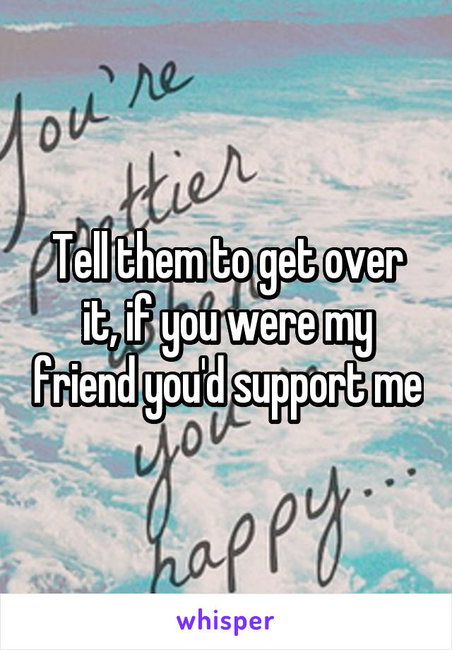 Tell them to get over it, if you were my friend you'd support me