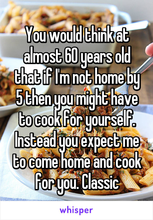 You would think at almost 60 years old that if I'm not home by 5 then you might have to cook for yourself. Instead you expect me to come home and cook for you. Classic