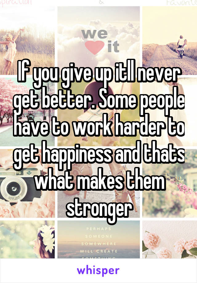 If you give up itll never get better. Some people have to work harder to get happiness and thats what makes them stronger