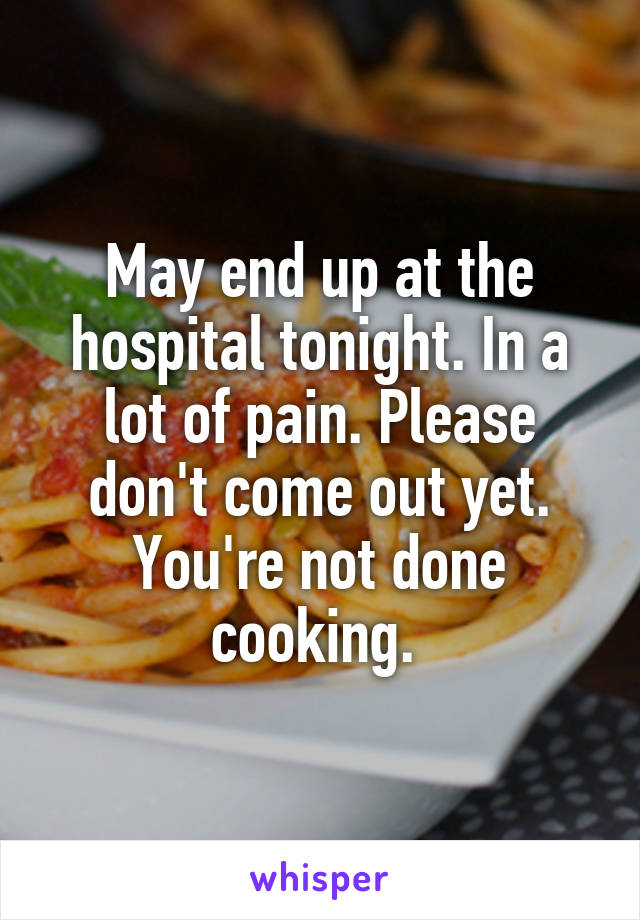 May end up at the hospital tonight. In a lot of pain. Please don't come out yet. You're not done cooking. 