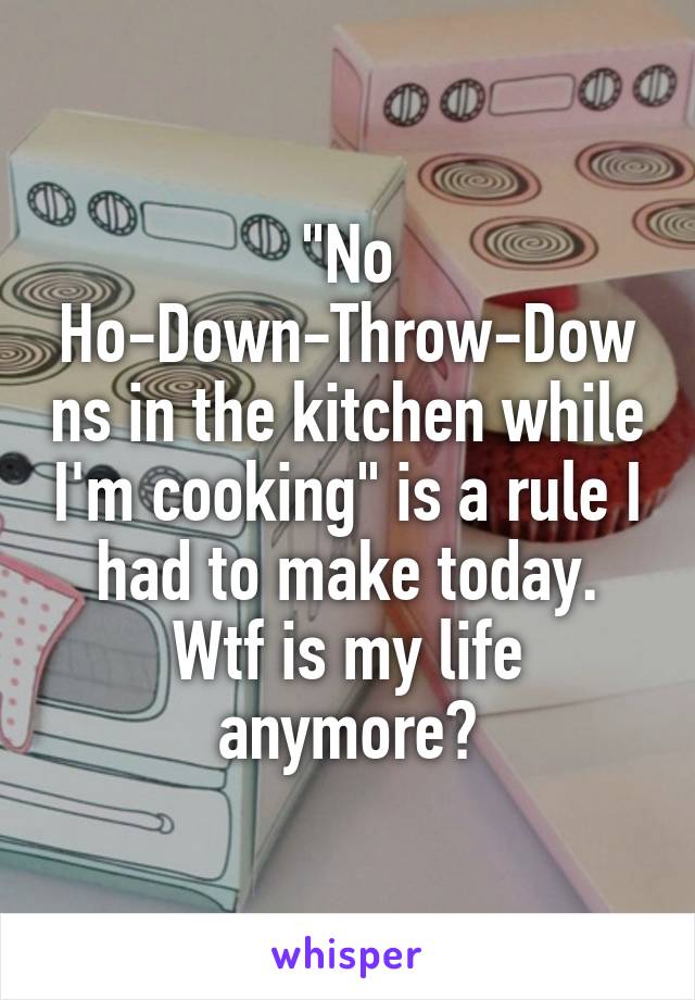 "No Ho-Down-Throw-Downs in the kitchen while I'm cooking" is a rule I had to make today. Wtf is my life anymore?