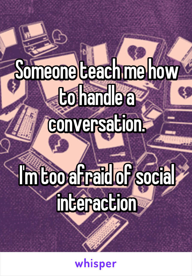 Someone teach me how to handle a conversation.

I'm too afraid of social interaction