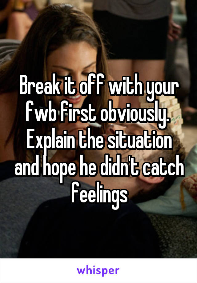 Break it off with your fwb first obviously.  Explain the situation and hope he didn't catch feelings