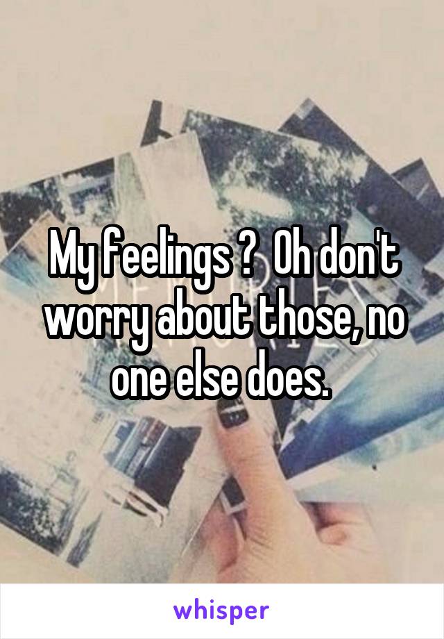 My feelings ?  Oh don't worry about those, no one else does. 