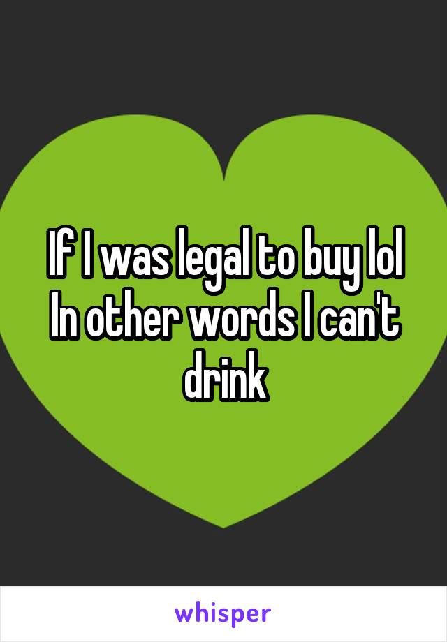 If I was legal to buy lol
In other words I can't drink