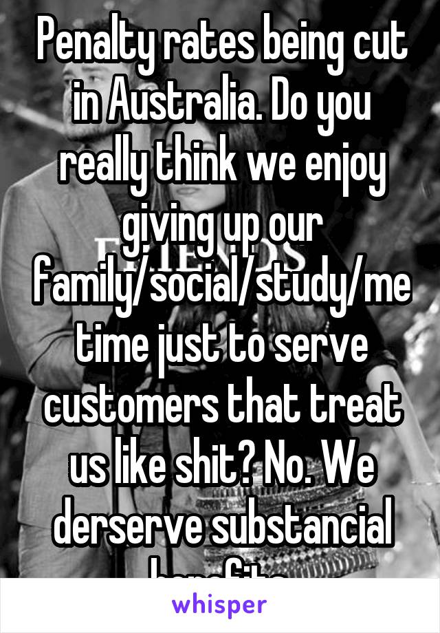 Penalty rates being cut in Australia. Do you really think we enjoy giving up our family/social/study/me time just to serve customers that treat us like shit? No. We derserve substancial benefits 