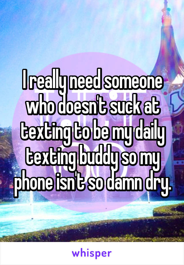 I really need someone who doesn't suck at texting to be my daily texting buddy so my phone isn't so damn dry.