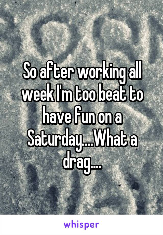 So after working all week I'm too beat to have fun on a Saturday....What a drag....