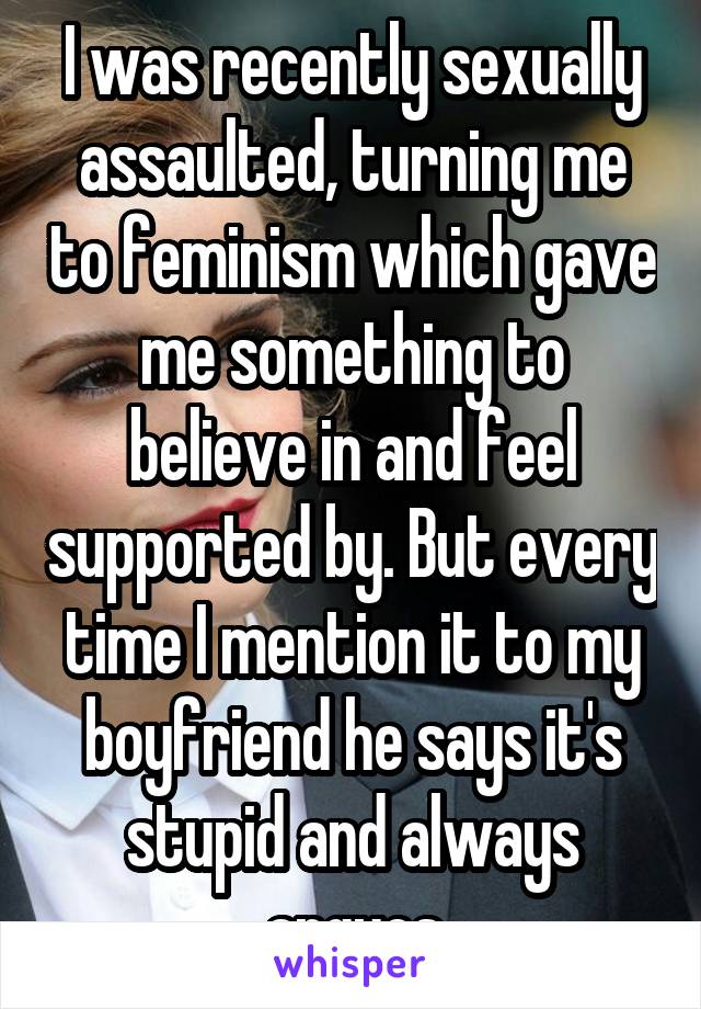 I was recently sexually assaulted, turning me to feminism which gave me something to believe in and feel supported by. But every time I mention it to my boyfriend he says it's stupid and always argues