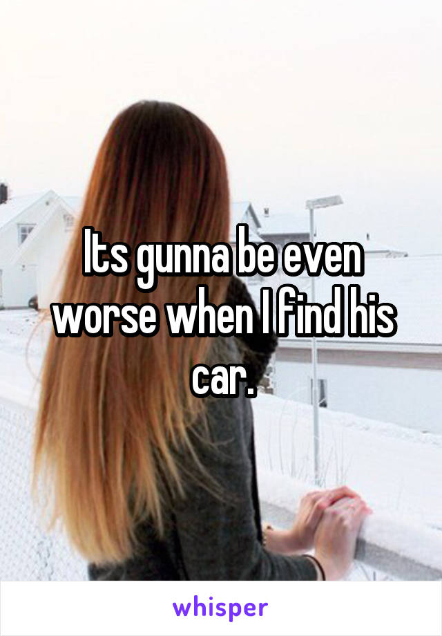 Its gunna be even worse when I find his car.