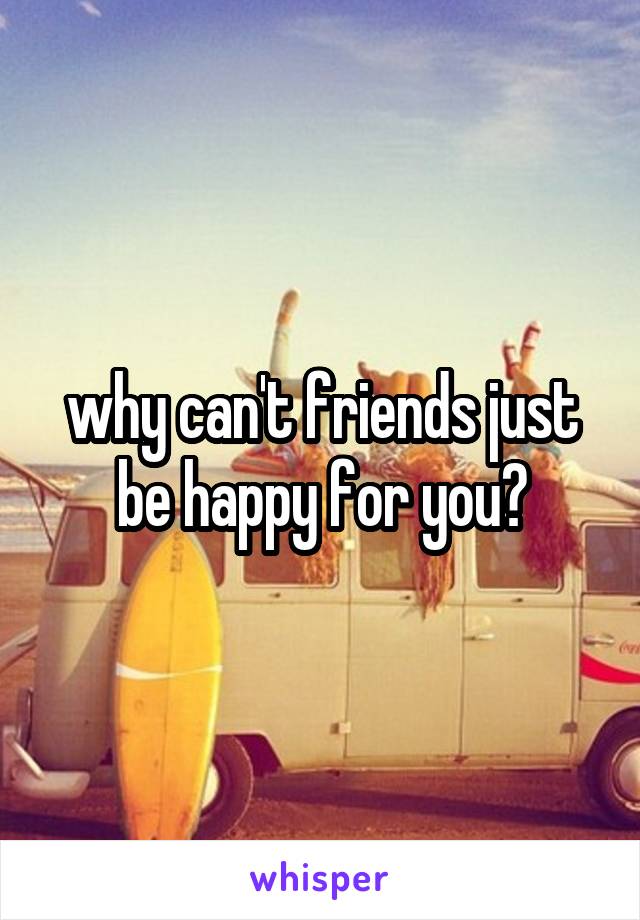 why can't friends just be happy for you?