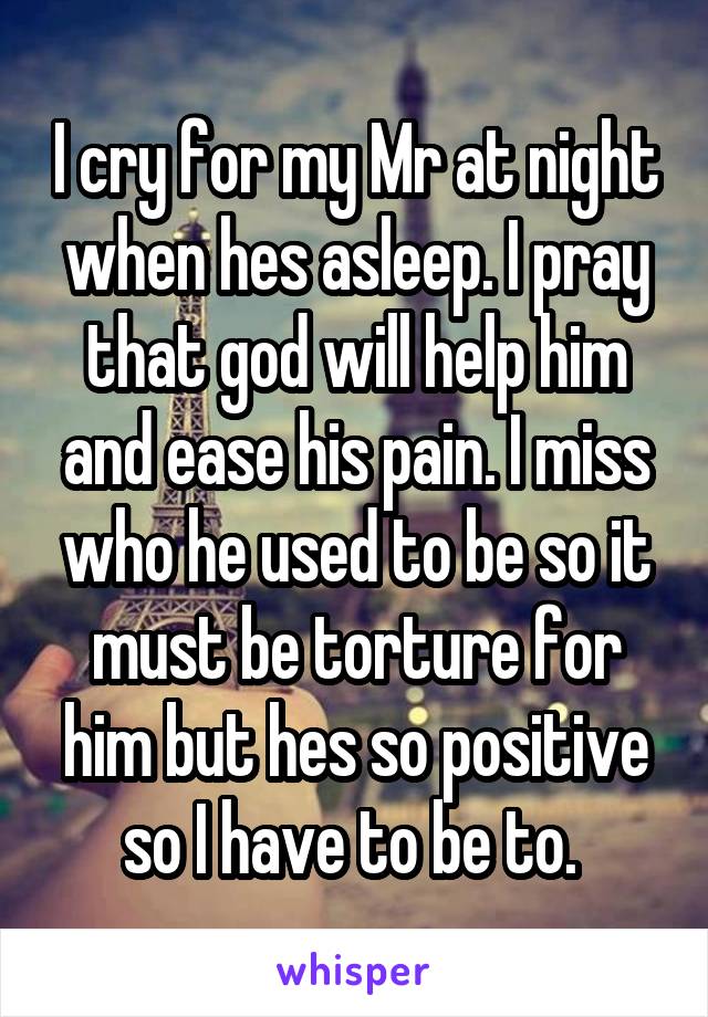 I cry for my Mr at night when hes asleep. I pray that god will help him and ease his pain. I miss who he used to be so it must be torture for him but hes so positive so I have to be to. 