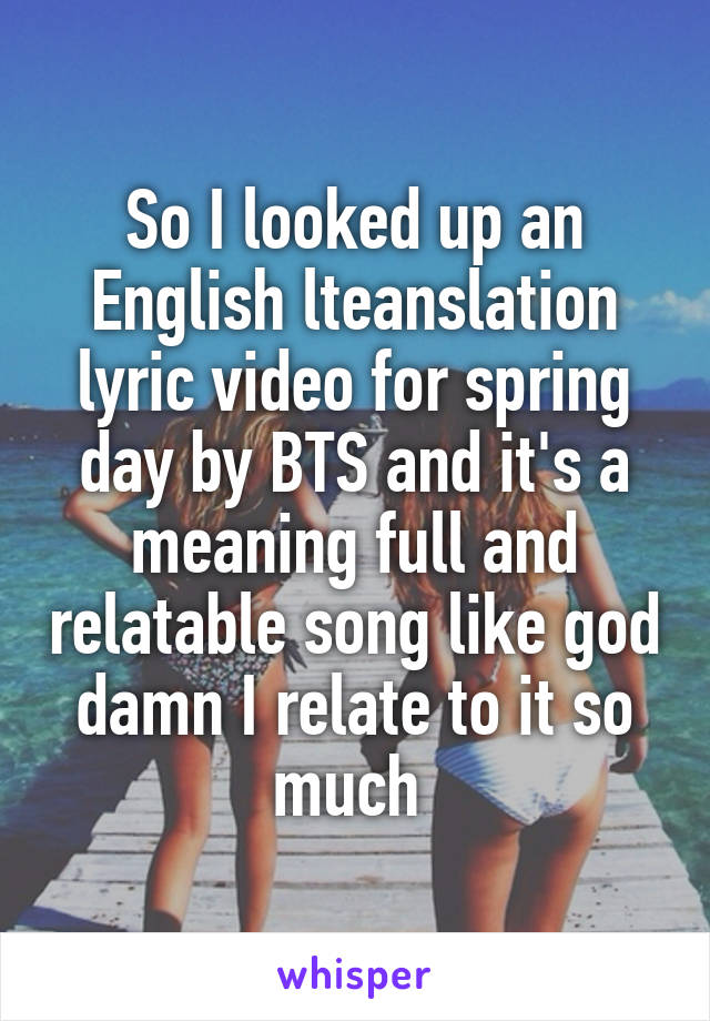 So I looked up an English lteanslation lyric video for spring day by BTS and it's a meaning full and relatable song like god damn I relate to it so much 