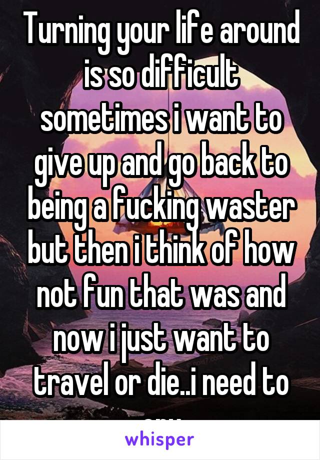 Turning your life around is so difficult sometimes i want to give up and go back to being a fucking waster but then i think of how not fun that was and now i just want to travel or die..i need to cry