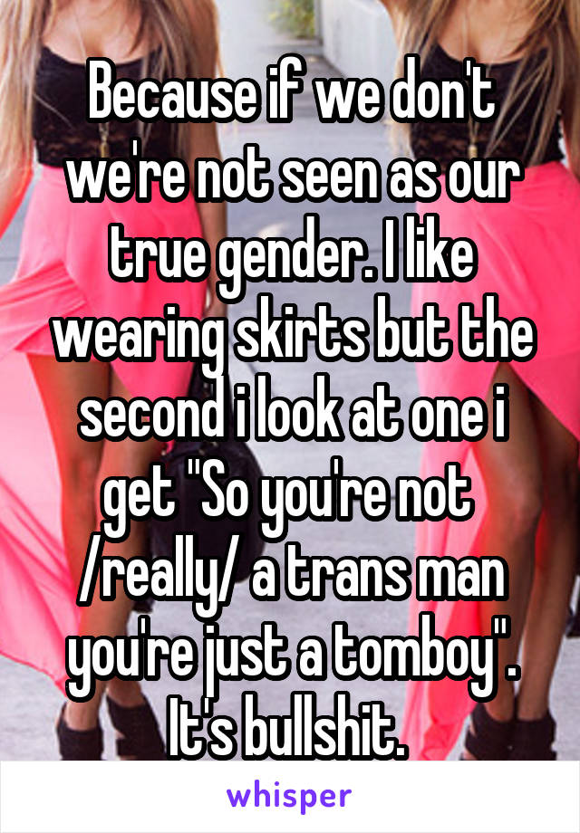 Because if we don't we're not seen as our true gender. I like wearing skirts but the second i look at one i get "So you're not 
/really/ a trans man you're just a tomboy". It's bullshit. 