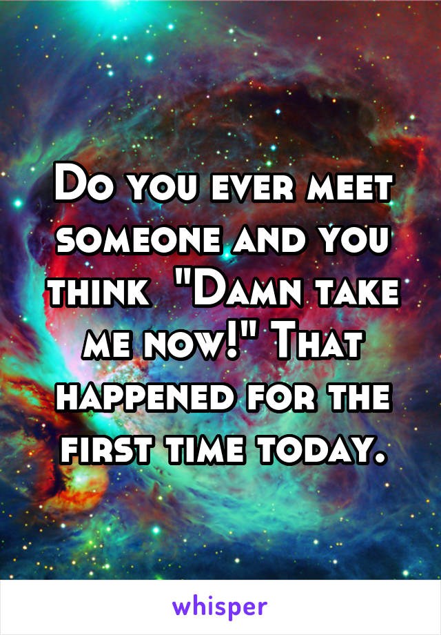 Do you ever meet someone and you think  "Damn take me now!" That happened for the first time today.