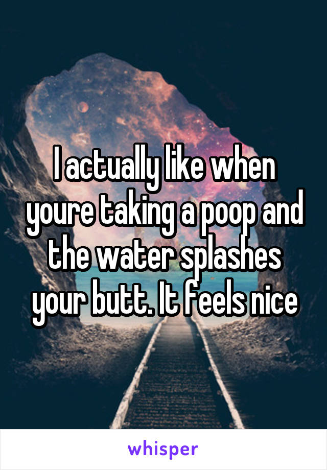 I actually like when youre taking a poop and the water splashes your butt. It feels nice