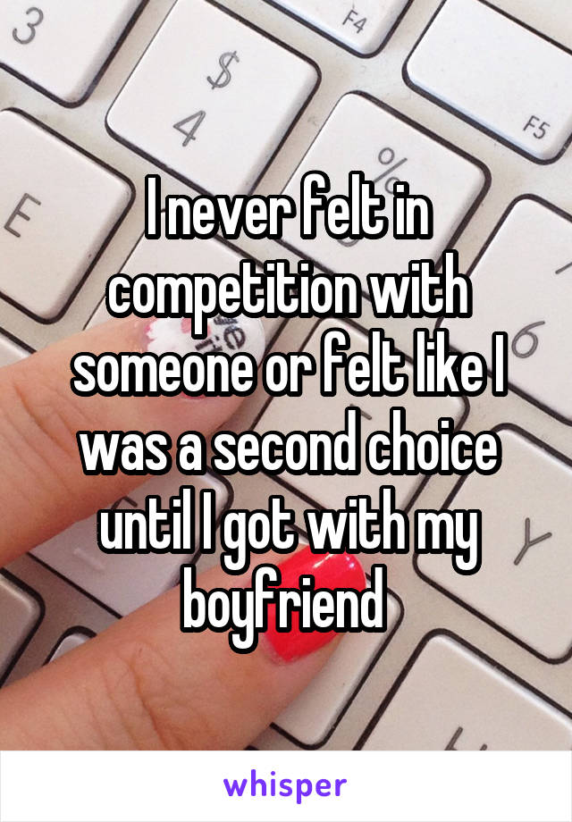 I never felt in competition with someone or felt like I was a second choice until I got with my boyfriend 