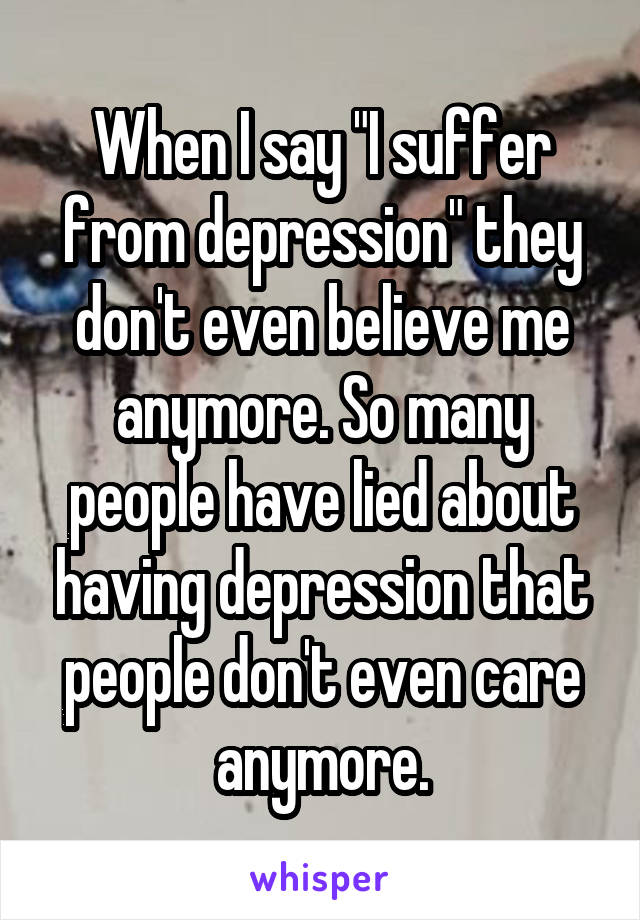 When I say "I suffer from depression" they don't even believe me anymore. So many people have lied about having depression that people don't even care anymore.