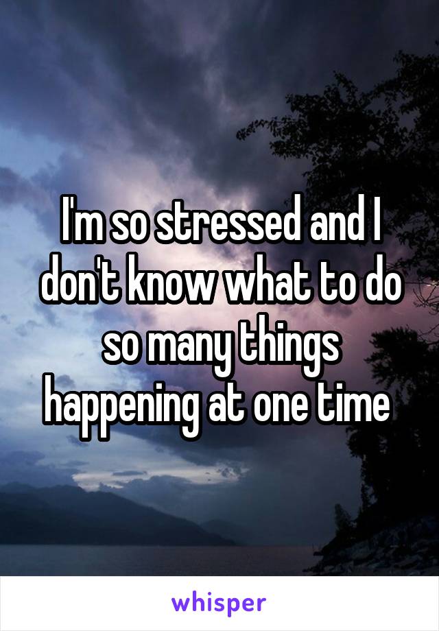 I'm so stressed and I don't know what to do so many things happening at one time 