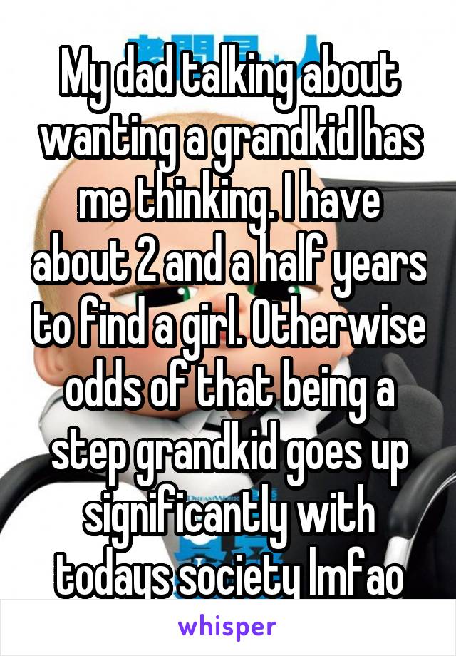 My dad talking about wanting a grandkid has me thinking. I have about 2 and a half years to find a girl. Otherwise odds of that being a step grandkid goes up significantly with todays society lmfao