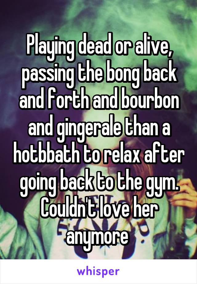 Playing dead or alive, passing the bong back and forth and bourbon and gingerale than a hotbbath to relax after going back to the gym. Couldn't love her anymore 