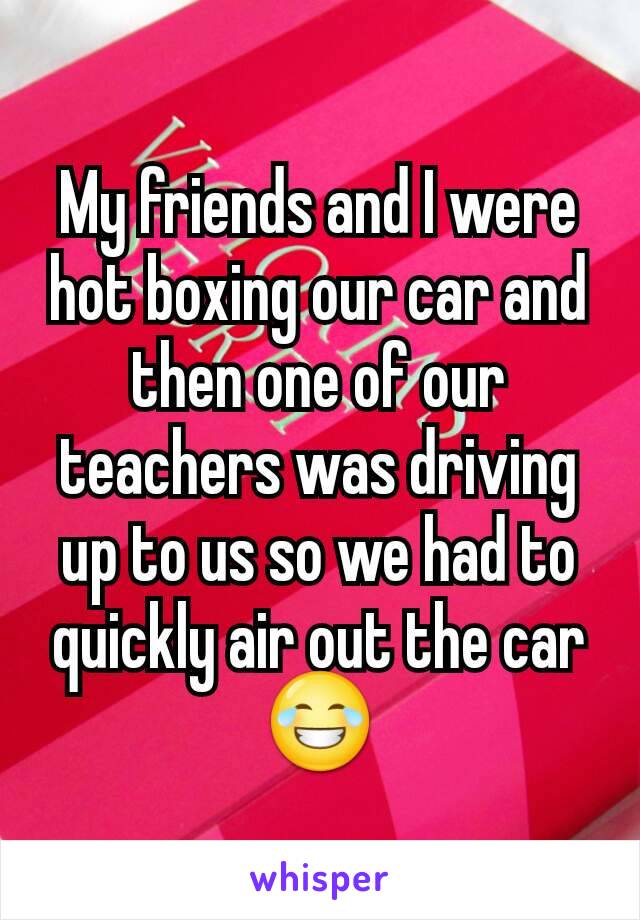 My friends and I were hot boxing our car and then one of our teachers was driving up to us so we had to quickly air out the car 😂